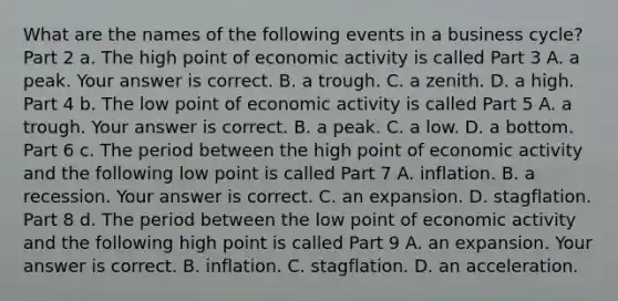 What are the names of the following events in a business​ cycle? Part 2 a. The high point of economic activity is called Part 3 A. a peak. Your answer is correct. B. a trough. C. a zenith. D. a high. Part 4 b. The low point of economic activity is called Part 5 A. a trough. Your answer is correct. B. a peak. C. a low. D. a bottom. Part 6 c. The period between the high point of economic activity and the following low point is called Part 7 A. inflation. B. a recession. Your answer is correct. C. an expansion. D. stagflation. Part 8 d. The period between the low point of economic activity and the following high point is called Part 9 A. an expansion. Your answer is correct. B. inflation. C. stagflation. D. an acceleration.