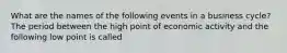 What are the names of the following events in a business​ cycle? The period between the high point of economic activity and the following low point is called