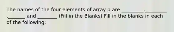 The names of the four elements of array p are _________,_________ ,_______ and ________ (Fill in the Blanks) Fill in the blanks in each of the following: