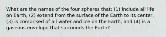 What are the names of the four spheres that: (1) include all life on Earth, (2) extend from the surface of the Earth to its center, (3) is comprised of all water and ice on the Earth, and (4) is a gaseous envelope that surrounds the Earth?