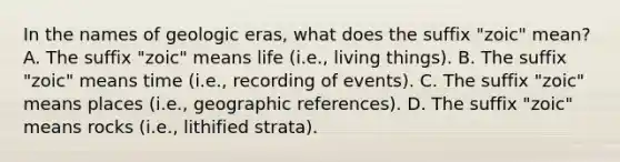 In the names of geologic eras, what does the suffix "zoic" mean? A. The suffix "zoic" means life (i.e., living things). B. The suffix "zoic" means time (i.e., recording of events). C. The suffix "zoic" means places (i.e., geographic references). D. The suffix "zoic" means rocks (i.e., lithified strata).