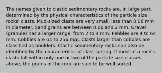 The names given to <a href='https://www.questionai.com/knowledge/k3KDGUjwmO-clastic-sedimentary-rocks' class='anchor-knowledge'>clastic sedimentary rocks</a> are, in large part, determined by the physical characteristics of the particle size rocks' clasts. Mud-sized clasts are very small, <a href='https://www.questionai.com/knowledge/k7BtlYpAMX-less-than' class='anchor-knowledge'>less than</a> 0.06 mm in diameter. Sand grains are between 0.06 and 2 mm. Gravel (granule) has a larger range, from 2 to 4 mm. Pebbles are 4 to 64 mm. Cobbles are 64 to 256 mm. Clasts larger than cobbles are classified as boulders. Clastic sedimentary rocks can also be identified by the characteristic of clast sorting. If most of a rock's clasts fall within only one or two of the particle size classes above, the grains of the rock are said to be well sorted.