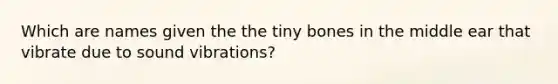 Which are names given the the tiny bones in the middle ear that vibrate due to sound vibrations?