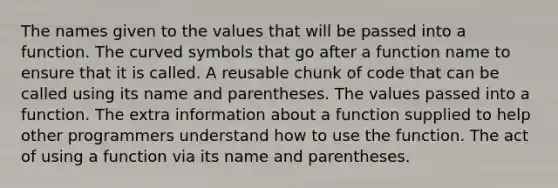 The names given to the values that will be passed into a function. The curved symbols that go after a function name to ensure that it is called. A reusable chunk of code that can be called using its name and parentheses. The values passed into a function. The extra information about a function supplied to help other programmers understand how to use the function. The act of using a function via its name and parentheses.