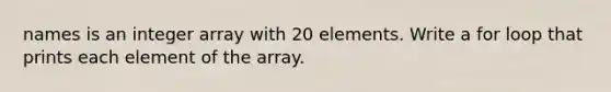 names is an integer array with 20 elements. Write a for loop that prints each element of the array.