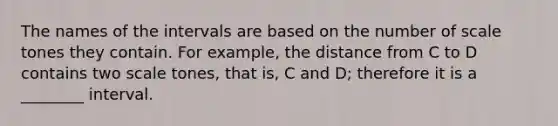 The names of the intervals are based on the number of scale tones they contain. For example, the distance from C to D contains two scale tones, that is, C and D; therefore it is a ________ interval.