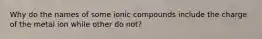 Why do the names of some ionic compounds include the charge of the metal ion while other do not?