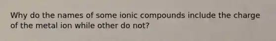 Why do the names of some ionic compounds include the charge of the metal ion while other do not?