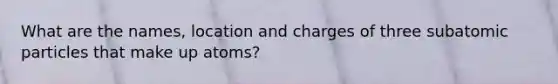 What are the names, location and charges of three subatomic particles that make up atoms?