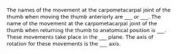 The names of the movement at the carpometacarpal joint of the thumb when moving the thumb anteriorly are ___ or ___. The name of the movement at the carpometacarpal joint of the thumb when returning the thumb to anatomical position is ___. These movements take place in the ___ plane. The axis of rotation for these movements is the ___ axis.