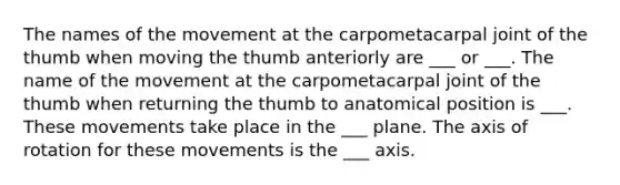 The names of the movement at the carpometacarpal joint of the thumb when moving the thumb anteriorly are ___ or ___. The name of the movement at the carpometacarpal joint of the thumb when returning the thumb to anatomical position is ___. These movements take place in the ___ plane. The axis of rotation for these movements is the ___ axis.