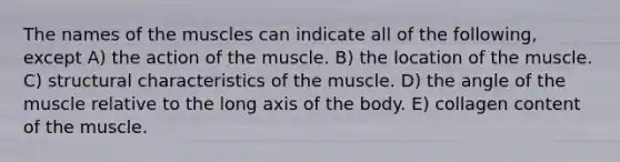 The names of the muscles can indicate all of the following, except A) the action of the muscle. B) the location of the muscle. C) structural characteristics of the muscle. D) the angle of the muscle relative to the long axis of the body. E) collagen content of the muscle.