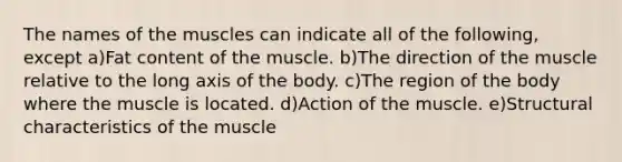 The names of the muscles can indicate all of the following, except a)Fat content of the muscle. b)The direction of the muscle relative to the long axis of the body. c)The region of the body where the muscle is located. d)Action of the muscle. e)Structural characteristics of the muscle