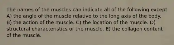 The names of the muscles can indicate all of the following except A) the angle of the muscle relative to the long axis of the body. B) the action of the muscle. C) the location of the muscle. D) structural characteristics of the muscle. E) the collagen content of the muscle.