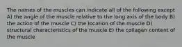 The names of the muscles can indicate all of the following except A) the angle of the muscle relative to the long axis of the body B) the action of the muscle C) the location of the muscle D) structural characteristics of the muscle E) the collagen content of the muscle