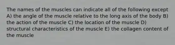 The names of the muscles can indicate all of the following except A) the angle of the muscle relative to the long axis of the body B) the action of the muscle C) the location of the muscle D) structural characteristics of the muscle E) the collagen content of the muscle