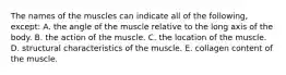 The names of the muscles can indicate all of the following, except: A. the angle of the muscle relative to the long axis of the body. B. the action of the muscle. C. the location of the muscle. D. structural characteristics of the muscle. E. collagen content of the muscle.