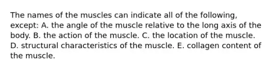 The names of the muscles can indicate all of the following, except: A. the angle of the muscle relative to the long axis of the body. B. the action of the muscle. C. the location of the muscle. D. structural characteristics of the muscle. E. collagen content of the muscle.