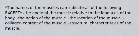 *The names of the muscles can indicate all of the following EXCEPT* -the angle of the muscle relative to the long axis of the body. -the action of the muscle. -the location of the muscle. -collagen content of the muscle. -structural characteristics of the muscle.