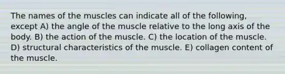 The names of the muscles can indicate all of the following, except A) the angle of the muscle relative to the long axis of the body. B) the action of the muscle. C) the location of the muscle. D) structural characteristics of the muscle. E) collagen content of the muscle.