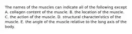 The names of the muscles can indicate all of the following except A. collagen content of the muscle. B. the location of the muscle. C. the action of the muscle. D. structural characteristics of the muscle. E. the angle of the muscle relative to the long axis of the body.