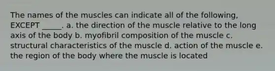 The names of the muscles can indicate all of the following, EXCEPT _____. a. the direction of the muscle relative to the long axis of the body b. myofibril composition of the muscle c. structural characteristics of the muscle d. action of the muscle e. the region of the body where the muscle is located