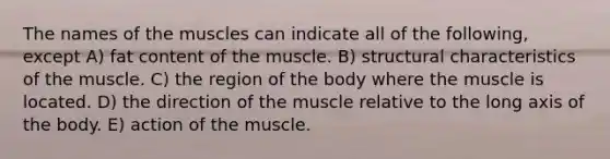 The names of the muscles can indicate all of the following, except A) fat content of the muscle. B) structural characteristics of the muscle. C) the region of the body where the muscle is located. D) the direction of the muscle relative to the long axis of the body. E) action of the muscle.