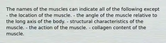 The names of the muscles can indicate all of the following except - the location of the muscle. - the angle of the muscle relative to the long axis of the body. - structural characteristics of the muscle. - the action of the muscle. - collagen content of the muscle.