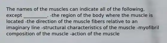 The names of the muscles can indicate all of the following, except __________. -the region of the body where the muscle is located -the direction of the muscle fibers relative to an imaginary line -structural characteristics of the muscle -myofibril composition of the muscle -action of the muscle