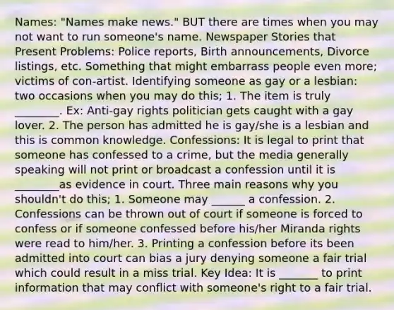 Names: "Names make news." BUT there are times when you may not want to run someone's name. Newspaper Stories that Present Problems: Police reports, Birth announcements, Divorce listings, etc. Something that might embarrass people even more; victims of con-artist. Identifying someone as gay or a lesbian: two occasions when you may do this; 1. The item is truly ________. Ex: Anti-gay rights politician gets caught with a gay lover. 2. The person has admitted he is gay/she is a lesbian and this is common knowledge. Confessions: It is legal to print that someone has confessed to a crime, but the media generally speaking will not print or broadcast a confession until it is ________as evidence in court. Three main reasons why you shouldn't do this; 1. Someone may ______ a confession. 2. Confessions can be thrown out of court if someone is forced to confess or if someone confessed before his/her Miranda rights were read to him/her. 3. Printing a confession before its been admitted into court can bias a jury denying someone a fair trial which could result in a miss trial. Key Idea: It is _______ to print information that may conflict with someone's right to a fair trial.