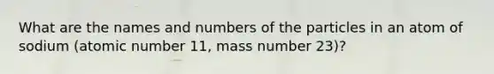 What are the names and numbers of the particles in an atom of sodium (atomic number 11, mass number 23)?