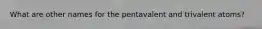 What are other names for the pentavalent and trivalent atoms?