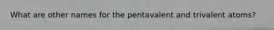 What are other names for the pentavalent and trivalent atoms?