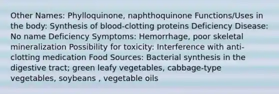 Other Names: Phylloquinone, naphthoquinone Functions/Uses in the body: Synthesis of blood-clotting proteins Deficiency Disease: No name Deficiency Symptoms: Hemorrhage, poor skeletal mineralization Possibility for toxicity: Interference with anti-clotting medication Food Sources: Bacterial synthesis in the digestive tract; green leafy vegetables, cabbage-type vegetables, soybeans , vegetable oils