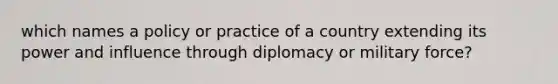 which names a policy or practice of a country extending its power and influence through diplomacy or military force?