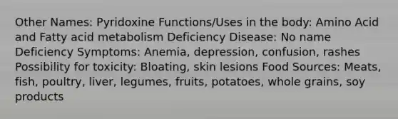 Other Names: Pyridoxine Functions/Uses in the body: Amino Acid and Fatty acid metabolism Deficiency Disease: No name Deficiency Symptoms: Anemia, depression, confusion, rashes Possibility for toxicity: Bloating, skin lesions Food Sources: Meats, fish, poultry, liver, legumes, fruits, potatoes, whole grains, soy products