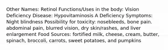 Other Names: Retinol Functions/Uses in the body: Vision Deficiency Disease: Hypovitaminosis A Deficiency Symptoms: Night blindness Possibility for toxicity: nosebleeds, bone pain. abdominal pain, blurred vision, dry skin/rashes, and liver enlargement Food Sources: fortified milk, cheese, cream, butter, spinach, broccoli, carrots, sweet potatoes, and pumpkins