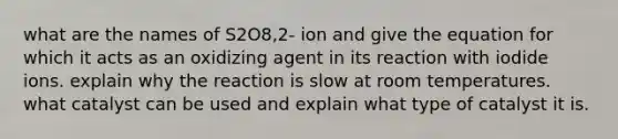 what are the names of S2O8,2- ion and give the equation for which it acts as an oxidizing agent in its reaction with iodide ions. explain why the reaction is slow at room temperatures. what catalyst can be used and explain what type of catalyst it is.