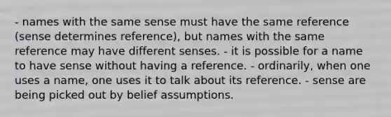 - names with the same sense must have the same reference (sense determines reference), but names with the same reference may have different senses. - it is possible for a name to have sense without having a reference. - ordinarily, when one uses a name, one uses it to talk about its reference. - sense are being picked out by belief assumptions.