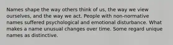 Names shape the way others think of us, the way we view ourselves, and the way we act. People with non-normative names suffered psychological and emotional disturbance. What makes a name unusual changes over time. Some regard unique names as distinctive.