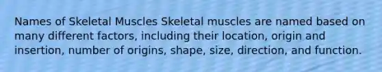 Names of Skeletal Muscles Skeletal muscles are named based on many different factors, including their location, origin and insertion, number of origins, shape, size, direction, and function.