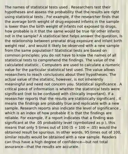 The names of statistical tests used . Researchers test their hypotheses and assess the probability that the results are right using statistical tests . For example, if the researcher finds that the average birth weight of drug-exposed infants in the sample is lower than the birth weight of infants not exposed to drugs, how probable is it that the same would be true for other infants not in the sample? A statistical test helps answer the question, Is the relationship between prenatal drug exposure and infant birth weight real , and would it likely be observed with a new sample from the same population? Statistical tests are based on common principles; you do not have to know the names of all statistical tests to comprehend the findings. The value of the calculated statistic . Computers are used to calculate a numeric value for the particular statistical test used. The value allows researchers to reach conclusions about their hypotheses. The actual value of the statistic, however, is not inherently meaningful and need not concern you. Statistical significance . A critical piece of information is whether the statistical tests were significant (not to be confused with clinically important). If a researcher reports that the results are statistically significant , it means the findings are probably true and replicable with a new sample. Research reports also indicate the level of significance , which is an index of how probable it is that the findings are reliable. For example, if a report indicates that a finding was significant at the .05 probability level (symbolized as p ), this means that only 5 times out of 100 (5 ÷ 100 = .05) would the obtained result be spurious. In other words, 95 times out of 100, similar results would be obtained with a new sample. Readers can thus have a high degree of confidence—but not total assurance—that the results are accurate.