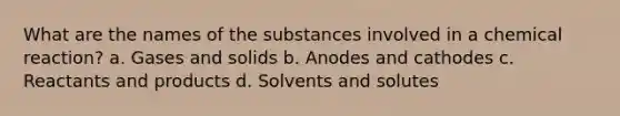 What are the names of the substances involved in a chemical reaction? a. Gases and solids b. Anodes and cathodes c. Reactants and products d. Solvents and solutes