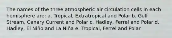 The names of the three atmospheric air circulation cells in each hemisphere are: a. Tropical, Extratropical and Polar b. Gulf Stream, Canary Current and Polar c. Hadley, Ferrel and Polar d. Hadley, El Niňo and La Niňa e. Tropical, Ferrel and Polar