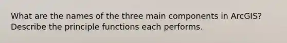 What are the names of the three main components in ArcGIS? Describe the principle functions each performs.