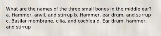 What are the names of the three small bones in the middle ear? a. Hammer, anvil, and stirrup b. Hammer, ear drum, and stirrup c. Basilar membrane, cilia, and cochlea d. Ear drum, hammer, and stirrup