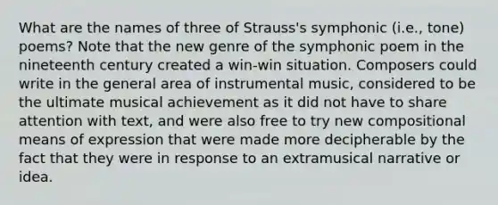 What are the names of three of Strauss's symphonic (i.e., tone) poems? Note that the new genre of the symphonic poem in the nineteenth century created a win-win situation. Composers could write in the general area of instrumental music, considered to be the ultimate musical achievement as it did not have to share attention with text, and were also free to try new compositional means of expression that were made more decipherable by the fact that they were in response to an extramusical narrative or idea.