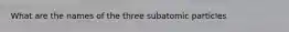 What are the names of the three subatomic particles