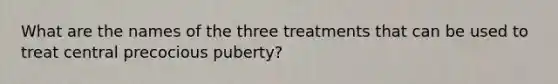 What are the names of the three treatments that can be used to treat central precocious puberty?