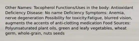 Other Names: Tocopherol Functions/Uses in the body: Antioxidant Deficiency Disease: No name Deficiency Symptoms: Anemia, nerve degeneration Possibility for toxicity:Fatigue, blurred vision, augments the accents of anti-clotting medication Food Sources: Polyunsaturated plant oils, green and leafy vegetables, wheat germ, whole-grain, nuts seeds